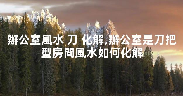 辦公室風水 刀 化解,辦公室是刀把型房間風水如何化解